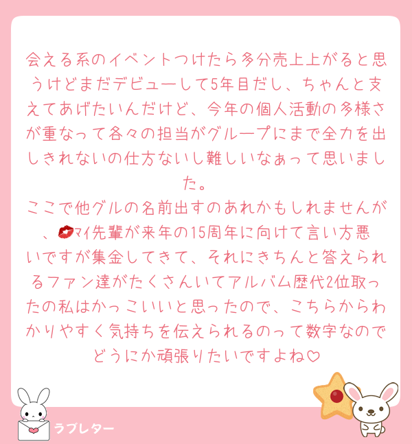 会える系のイベントつけたら多分売上上がると思うけどまだデビューして5年目だし、ちゃんと支えてあげたいんだけど、今年の個人活動の多様さが重なって各々の担当がグループにまで全力を出しきれないの仕方ないし難しいなぁって思いました。
ここで他グルの名前出すのあれかもしれませんが、💋ﾏｲ先輩が来年の15周年に向けて言い方悪いですが集金してきて、それにきちんと答えられるファン達がたくさんいてアルバム歴代2位取ったの私はかっこいいと思ったので、こちらからわかりやすく気持ちを伝えられるのって数字なのでどうにか頑張りたいですよね