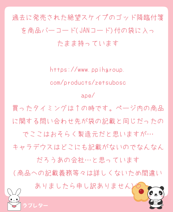 過去に発売された絶望スケイプのゴッド降臨付箋を商品バーコード(JANコード)付の袋に入ったまま持っています

https://www.ppihgroup.com/products/zetsuboscape/
買ったタイミングは↑の時です。ページ内の商品に関する問い合わせ先が袋の記載と同じだったのでここはおそらく製造元だと思いますが…
キャラデウスはどこにも記載がないのでなんなんだろうあの会社…と思っています
(商品への記載義務等々は詳しくないため間違いありましたら申し訳ありません)