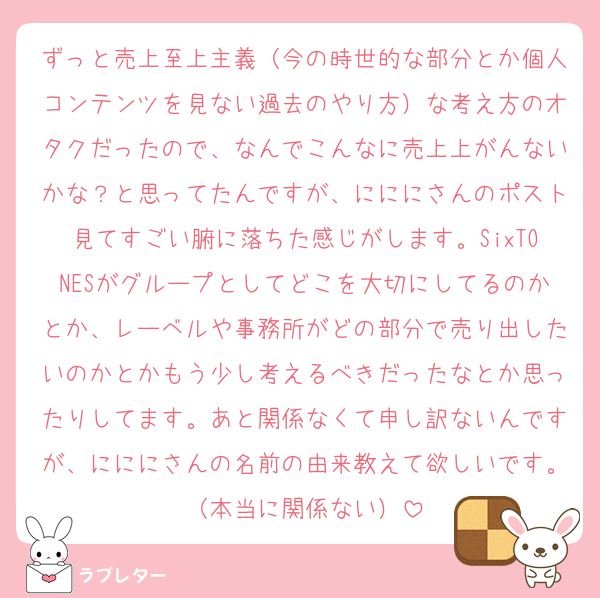 ずっと売上至上主義（今の時世的な部分とか個人コンテンツを見ない過去のやり方）な考え方のオタクだったので、なんでこんなに売上上がんないかな？と思ってたんですが、にににさんのポスト見てすごい腑に落ちた感じがします。SixTONESがグループとしてどこを大切にしてるのかとか、レーベルや事務所がどの部分で売り出したいのかとかもう少し考えるべきだったなとか思ったりしてます。あと関係なくて申し訳ないんですが、にににさんの名前の由来教えて欲しいです。（本当に関係ない）