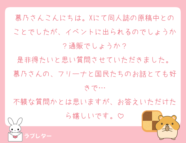 慕乃さんこんにちは。Xにて同人誌の原稿中とのことでしたが、イベントに出られるのでしょうか？通販でしょうか？
是非得たいと思い質問させていただきました。
慕乃さんの、フリーナと国民たちのお話とても好きで…
不躾な質問かとは思いますが、お答えいただけたら嬉しいです。