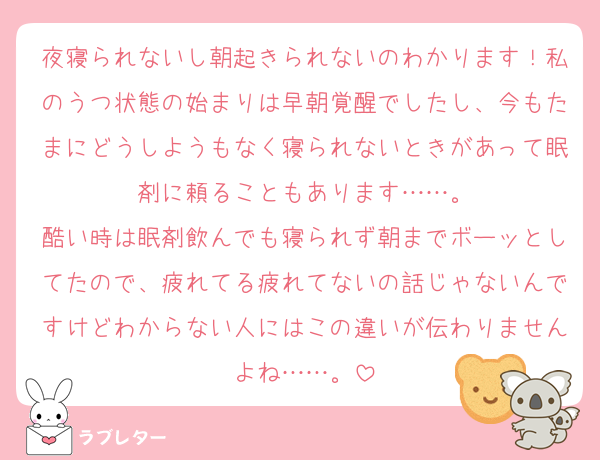 夜寝られないし朝起きられないのわかります！私のうつ状態の始まりは早朝覚醒でしたし、今もたまにどうしようもなく寝られないときがあって眠剤に頼ることもあります……。
酷い時は眠剤飲んでも寝られず朝までボーッとしてたので、疲れてる疲れてないの話じゃないんですけどわからない人にはこの違いが伝わりませんよね……。