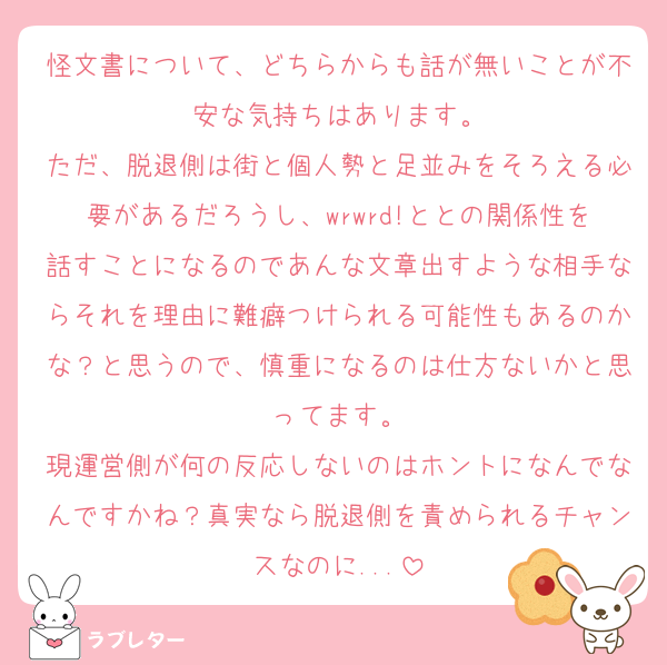 怪文書について、どちらからも話が無いことが不安な気持ちはあります。
ただ、脱退側は街と個人勢と足並みをそろえる必要があるだろうし、wrwrd!ととの関係性を話すことになるのであんな文章出すような相手ならそれを理由に難癖つけられる可能性もあるのかな？と思うので、慎重になるのは仕方ないかと思ってます。
現運営側が何の反応しないのはホントになんでなんですかね？真実なら脱退側を責められるチャンスなのに...