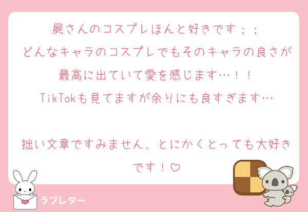 屍さんのコスプレほんと好きです；；
どんなキャラのコスプレでもそのキャラの良さが最高に出ていて愛を感じます…！！
TikTokも見てますが余りにも良すぎます…
拙い文章ですみません、とにかくとっても大好きです！