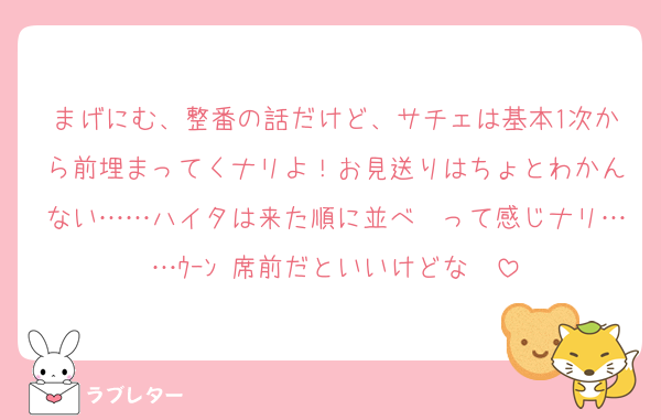 まげにむ、整番の話だけど、サチェは基本1次から前埋まってくナリよ！お見送りはちょとわかんない……ハイタは来た順に並べ〜って感じナリ……ｳｰﾝ 席前だといいけどな〜