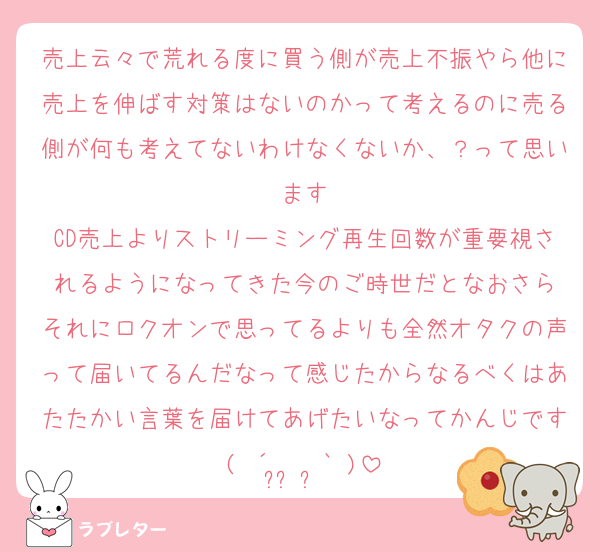 売上云々で荒れる度に買う側が売上不振やら他に売上を伸ばす対策はないのかって考えるのに売る側が何も考えてないわけなくないか、？って思います
CD売上よりストリーミング再生回数が重要視されるようになってきた今のご時世だとなおさら
それにロクオンで思ってるよりも全然オタクの声って届いてるんだなって感じたからなるべくはあたたかい言葉を届けてあげたいなってかんじです( ´•̥ ̫ •̥` )