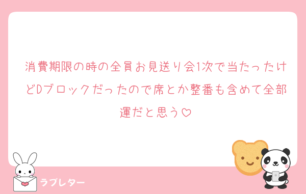 消費期限の時の全員お見送り会1次で当たったけどDブロックだったので席とか整番も含めて全部運だと思う