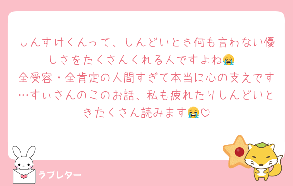 しんすけくんって、しんどいとき何も言わない優しさをたくさんくれる人ですよね😭
全受容・全肯定の人間すぎて本当に心の支えです…すぃさんのこのお話、私も疲れたりしんどいときたくさん読みます😭