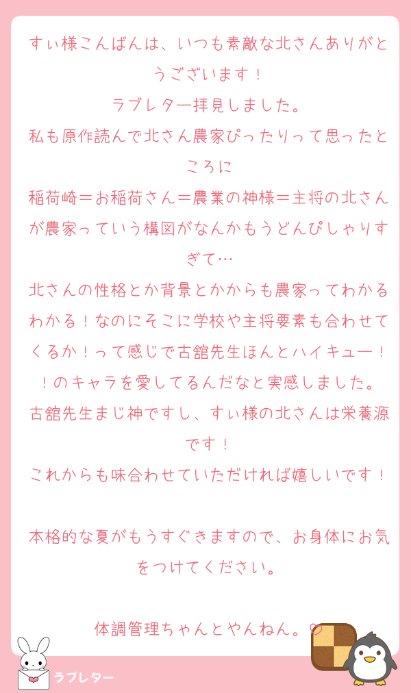 すぃ様こんばんは、いつも素敵な北さんありがとうございます！
ラブレター拝見しました。
私も原作読んで北さん農家ぴったりって思ったところに
稲荷崎＝お稲荷さん＝農業の神様＝主将の北さんが農家っていう構図がなんかもうどんぴしゃりすぎて…
北さんの性格とか背景とかからも農家ってわかるわかる！なのにそこに学校や主将要素も合わせてくるか！って感じで古舘先生ほんとハイキュー！！のキャラを愛してるんだなと実感しました。
古舘先生まじ神ですし、すぃ様の北さんは栄養源です！
これからも味合わせていただければ嬉しいです！
本格的な夏がもうすぐきますので、お身体にお気をつけてください。

体調管理ちゃんとやんねん。