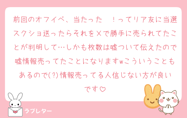 前回のオフイベ、当たった〜！ってリア友に当選スクショ送ったらそれをＸで勝手に売られてたことが判明して…しかも枚数は嘘ついて伝えたので嘘情報売ってたことになりますwこういうこともあるので(?)情報売ってる人信じない方が良いです