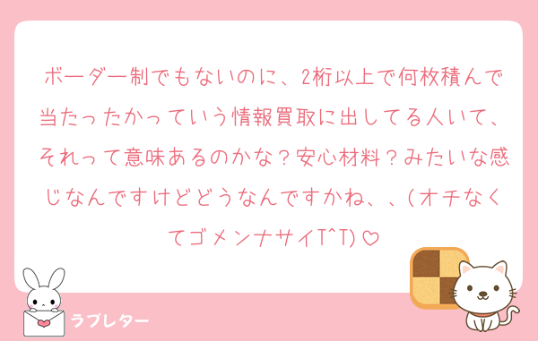 ボーダー制でもないのに、2桁以上で何枚積んで当たったかっていう情報買取に出してる人いて、それって意味あるのかな？安心材料？みたいな感じなんですけどどうなんですかね、、(オチなくてゴメンナサイT^T)