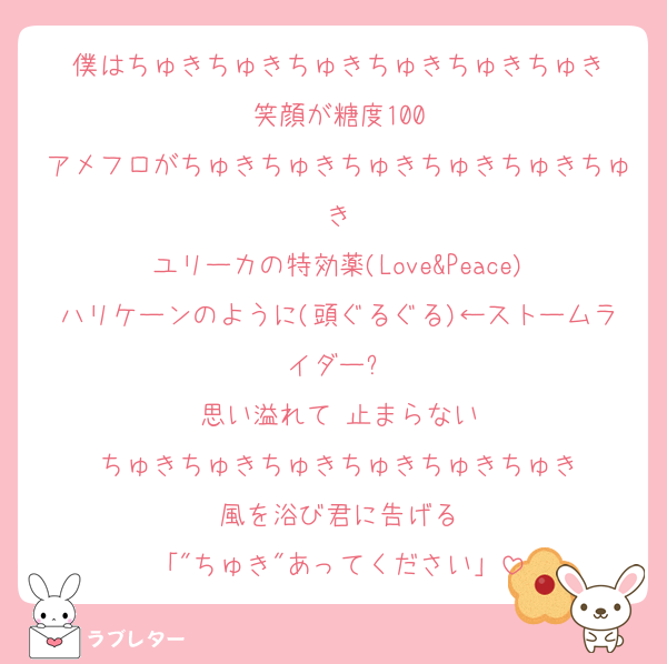 僕はちゅきちゅきちゅきちゅきちゅきちゅき
笑顔が糖度100
アメフロがちゅきちゅきちゅきちゅきちゅきちゅき
ユリーカの特効薬(Love&Peace)
ハリケーンのように(頭ぐるぐる)←ストームライダー⁉️
思い溢れて 止まらない
ちゅきちゅきちゅきちゅきちゅきちゅき
風を浴び君に告げる
「"ちゅき"あってください」