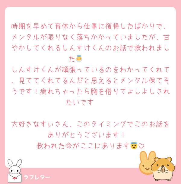 時期を早めて育休から仕事に復帰したばかりで、メンタルが限りなく落ちかかっていましたが、甘やかしてくれるしんすけくんのお話で救われました🥹🥹🥹👼
しんすけくんが頑張っているのをわかってくれて、見ててくれてるんだと思えるとメンタル保てそうです！疲れちゃったら胸を借りてよしよしされたいです❤️❤️

大好きなすぃさん、このタイミングでこのお話をありがとうございます！
救われた命がここにあります😇