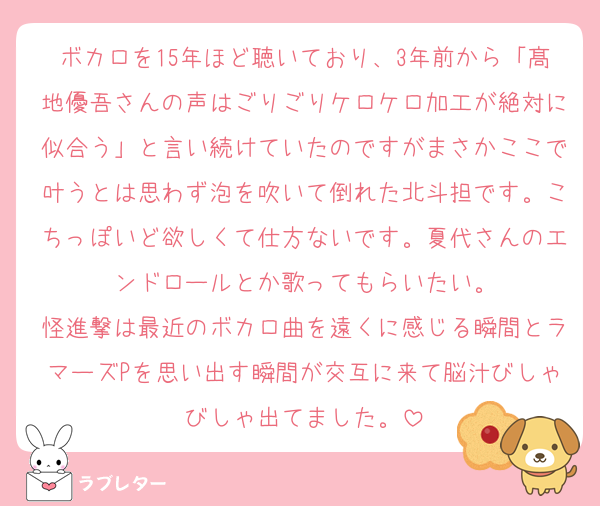 ボカロを15年ほど聴いており、3年前から「髙地優吾さんの声はごりごりケロケロ加工が絶対に似合う」と言い続けていたのですがまさかここで叶うとは思わず泡を吹いて倒れた北斗担です。こちっぽいど欲しくて仕方ないです。夏代さんのエンドロールとか歌ってもらいたい。
怪進撃は最近のボカロ曲を遠くに感じる瞬間とラマーズPを思い出す瞬間が交互に来て脳汁びしゃびしゃ出てました。