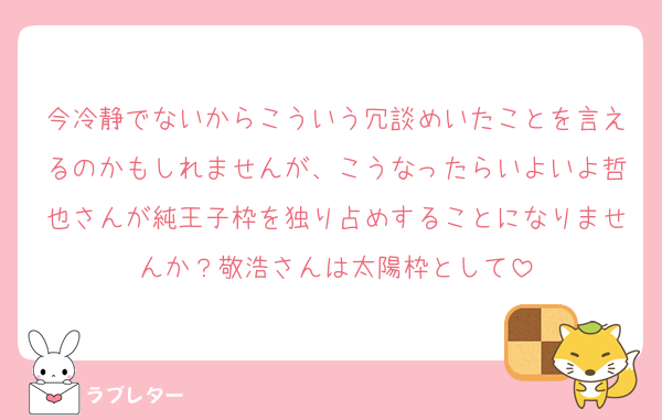 今冷静でないからこういう冗談めいたことを言えるのかもしれませんが、こうなったらいよいよ哲也さんが純王子枠を独り占めすることになりませんか？敬浩さんは太陽枠として