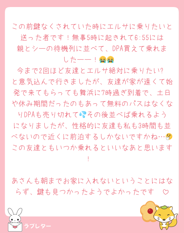 この前鍵なくされていた時にエルサに乗りたいと送った者です！無事5時に起きれて6:55には親とシーの待機列に並べて、DPA買えて乗れましたーー！😭😭
今まで2回ほど友達とエルサ絶対に乗りたい❗️と意気込んで行きましたが、友達が家が遠くて始発で来てもらっても舞浜に7時過ぎ到着で、土日や休み期間だったのもあって無料のパスはなくなりDPAも売り切れて💦その後並べば乗れるようになりましたが、性格的に友達も私も3時間も並べないので近くに前泊するしかないですかね…🤔この友達ともいつか乗れるといいなあと思います！

あさんも朝までお家に入れないということにはならず、鍵も見つかったようでよかったです🥹
