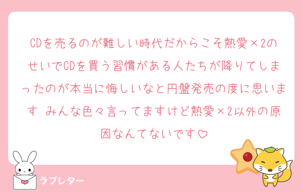 CDを売るのが難しい時代だからこそ熱愛×2のせいでCDを買う習慣がある人たちが降りてしまったのが本当に悔しいなと円盤発売の度に思います みんな色々言ってますけど熱愛×2以外の原因なんてないです