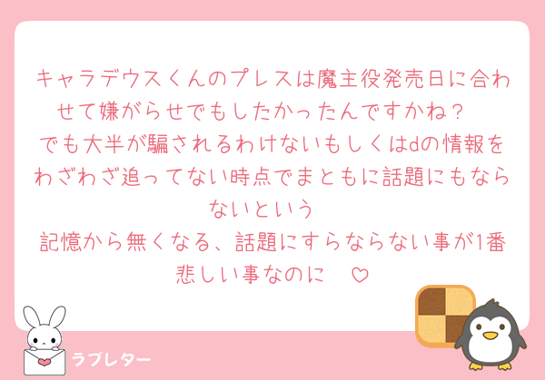 キャラデウスくんのプレスは魔主役発売日に合わせて嫌がらせでもしたかったんですかね？
でも大半が騙されるわけないもしくはdの情報をわざわざ追ってない時点でまともに話題にもならないという
記憶から無くなる、話題にすらならない事が1番悲しい事なのに🥹