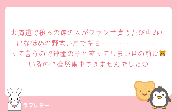北海道で後ろの席の人がファンサ貰うたび牛みたいな低めの野太い声でギョーーーーーーーー‼️って言うので連番の子と笑ってしまい目の前に🐯いるのに全然集中できませんでした