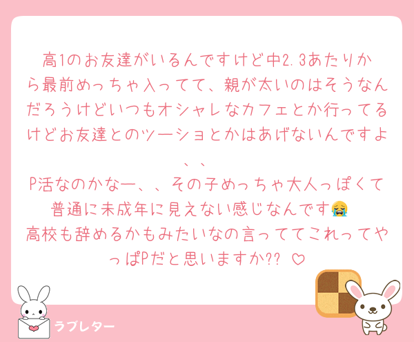 高1のお友達がいるんですけど中2.3あたりから最前めっちゃ入ってて、親が太いのはそうなんだろうけどいつもオシャレなカフェとか行ってるけどお友達とのツーショとかはあげないんですよ、、
P活なのかなー、、その子めっちゃ大人っぽくて普通に未成年に見えない感じなんです😭
高校も辞めるかもみたいなの言っててこれってやっぱPだと思いますか?⤴️