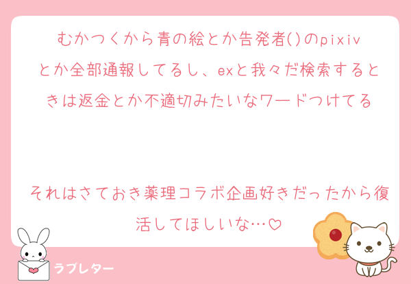 むかつくから青の絵とか告発者()のpixivとか全部通報してるし、exと我々だ検索するときは返金とか不適切みたいなワードつけてる


それはさておき薬理コラボ企画好きだったから復活してほしいな…