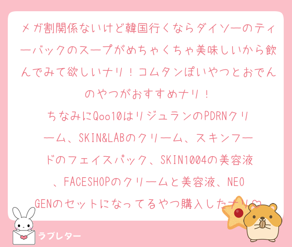 メガ割関係ないけど韓国行くならダイソーのティーバックのスープがめちゃくちゃ美味しいから飲んでみて欲しいナリ！コムタンぽいやつとおでんのやつがおすすめナリ！
ちなみにQoo10はリジュランのPDRNクリーム、SKIN&LABのクリーム、スキンフードのフェイスパック、SKIN1004の美容液、FACESHOPのクリームと美容液、NEOGENのセットになってるやつ購入したナリ