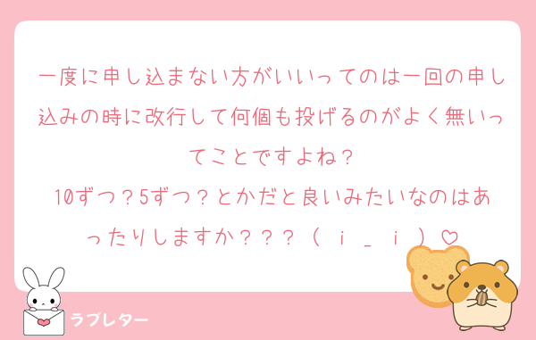 一度に申し込まない方がいいってのは一回の申し込みの時に改行して何個も投げるのがよく無いってことですよね？
10ずつ？5ずつ？とかだと良いみたいなのはあったりしますか？？？（ ｉ _ ｉ ）