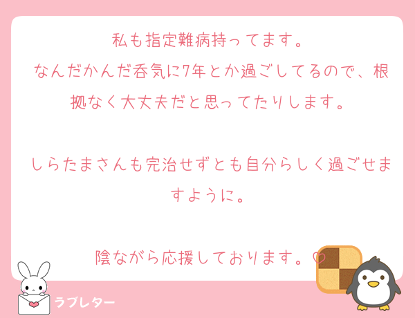 私も指定難病持ってます。
なんだかんだ呑気に7年とか過ごしてるので、根拠なく大丈夫だと思ってたりします。

しらたまさんも完治せずとも自分らしく過ごせますように。

陰ながら応援しております。