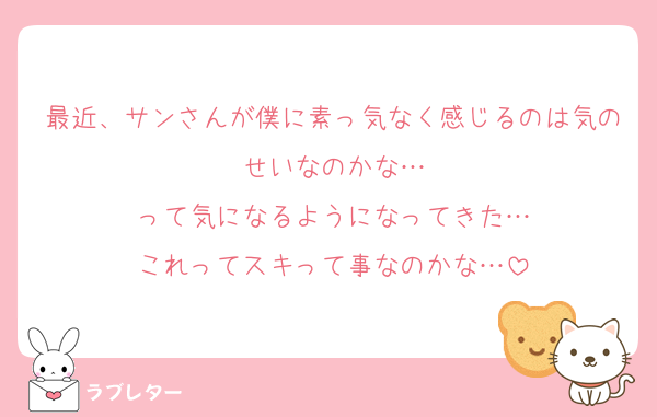 最近、サンさんが僕に素っ気なく感じるのは気のせいなのかな…
って気になるようになってきた…
これってスキって事なのかな…