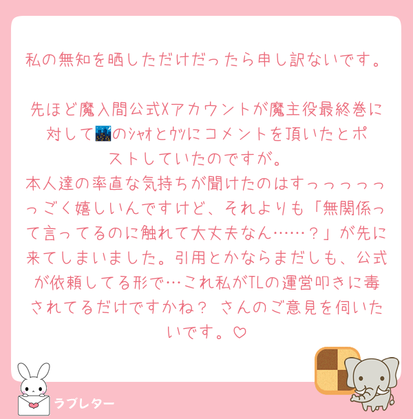 私の無知を晒しただけだったら申し訳ないです。
先ほど魔入間公式Xアカウントが魔主役最終巻に対して🌃のｼｬｵとｳﾂにコメントを頂いたとポストしていたのですが。
本人達の率直な気持ちが聞けたのはすっっっっっっごく嬉しいんですけど、それよりも「無関係って言ってるのに触れて大丈夫なん……？」が先に来てしまいました。引用とかならまだしも、公式が依頼してる形で…これ私がTLの運営叩きに毒されてるだけですかね？♡さんのご意見を伺いたいです。