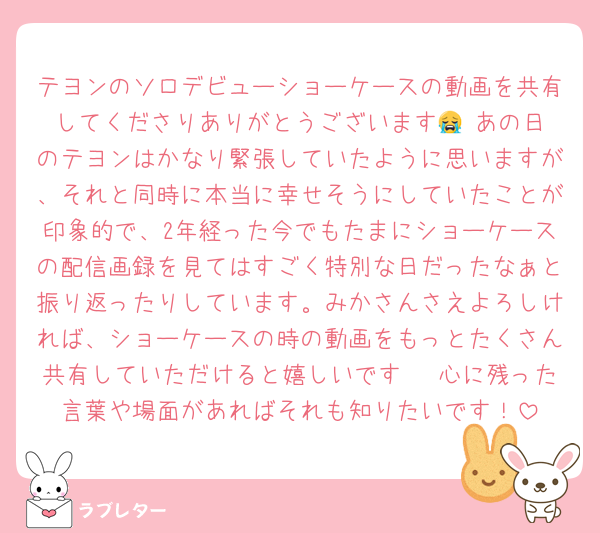 テヨンのソロデビューショーケースの動画を共有してくださりありがとうございます😭‼️あの日のテヨンはかなり緊張していたように思いますが、それと同時に本当に幸せそうにしていたことが印象的で、2年経った今でもたまにショーケースの配信画録を見てはすごく特別な日だったなぁと振り返ったりしています。みかさんさえよろしければ、ショーケースの時の動画をもっとたくさん共有していただけると嬉しいです🥹♡心に残った言葉や場面があればそれも知りたいです！