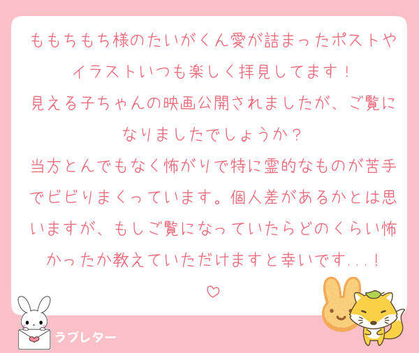ももちもち様のたいがくん愛が詰まったポストやイラストいつも楽しく拝見してます！
見える子ちゃんの映画公開されましたが、ご覧になりましたでしょうか？
当方とんでもなく怖がりで特に霊的なものが苦手でビビりまくっています。個人差があるかとは思いますが、もしご覧になっていたらどのくらい怖かったか教えていただけますと幸いです...!
