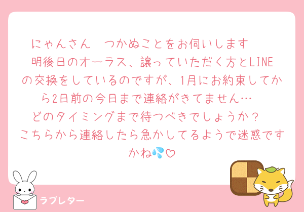 にゃんさん🥺つかぬことをお伺いします🥲
明後日のオーラス、譲っていただく方とLINEの交換をしているのですが、1月にお約束してから2日前の今日まで連絡がきてません…
どのタイミングまで待つべきでしょうか？
こちらから連絡したら急かしてるようで迷惑ですかね💦