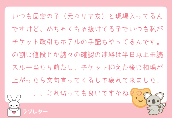 いつも固定の子（元々リア友）と現場入ってるんですけど、めちゃくちゃ抜けてる子でいつも私がチケット取引もホテルの手配もやってるんです。の割に値段とか諸々の確認の連絡は半日以上未読スルー当たり前だし、チケット抑えた後に相場が上がったら文句言ってくるしで疲れて来ました、、、これ切っても良いですかね？