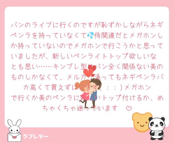 バンのライブに行くのですが恥ずかしながらネギペンラを持っていなくて💦侍関連だとメガホンしか持っていないのでメガホンで行こうかと思っていましたが、新しいペンライトトップ欲しいな〜とも思い……キンブレ型はバン全く関係ない美のものしかなくて、メルカリ漁ってもネギペンラバカ高くて買えずにいます( ; ; )メガホンで行くか美のペンラに新しいトップ付けるか、めちゃくちゃ迷っています🫠