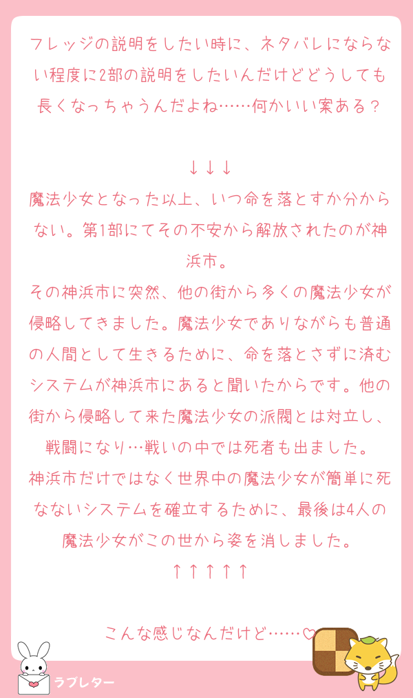 フレッジの説明をしたい時に、ネタバレにならない程度に2部の説明をしたいんだけどどうしても長くなっちゃうんだよね……何かいい案ある？

↓↓↓
魔法少女となった以上、いつ命を落とすか分からない。第1部にてその不安から解放されたのが神浜市。
その神浜市に突然、他の街から多くの魔法少女が侵略してきました。魔法少女でありながらも普通の人間として生きるために、命を落とさずに済むシステムが神浜市にあると聞いたからです。他の街から侵略して来た魔法少女の派閥とは対立し、戦闘になり…戦いの中では死者も出ました。
神浜市だけではなく世界中の魔法少女が簡単に死なないシステムを確立するために、最後は4人の魔法少女がこの世から姿を消しました。
↑↑↑↑↑

こんな感じなんだけど……
