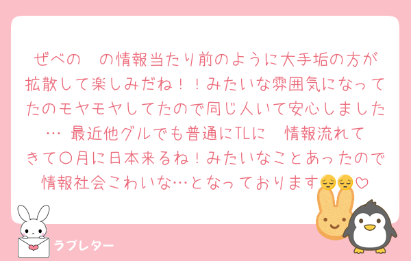 ぜべの✈️の情報当たり前のように大手垢の方が拡散して楽しみだね！！みたいな雰囲気になってたのモヤモヤしてたので同じ人いて安心しました… 最近他グルでも普通にTLに✈️情報流れてきて〇月に日本来るね！みたいなことあったので情報社会こわいな…となっております😔😔