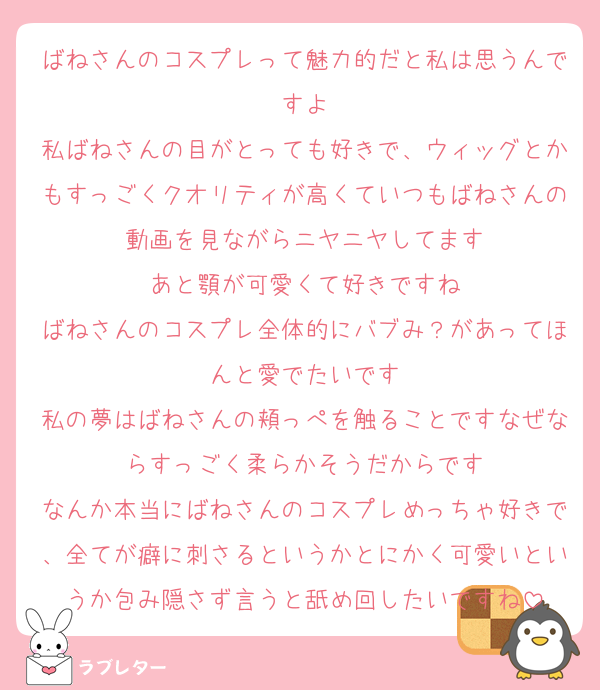 ばねさんのコスプレって魅力的だと私は思うんですよ
私ばねさんの目がとっても好きで、ウィッグとかもすっごくクオリティが高くていつもばねさんの動画を見ながらニヤニヤしてます
あと顎が可愛くて好きですね
ばねさんのコスプレ全体的にバブみ？があってほんと愛でたいです
私の夢はばねさんの頬っぺを触ることですなぜならすっごく柔らかそうだからです
なんか本当にばねさんのコスプレめっちゃ好きで、全てが癖に刺さるというかとにかく可愛いというか包み隠さず言うと舐め回したいですね