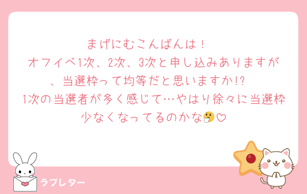 まげにむこんばんは！
オフイベ1次、2次、3次と申し込みありますが、当選枠って均等だと思いますか!?
1次の当選者が多く感じて…やはり徐々に当選枠少なくなってるのかな🤔