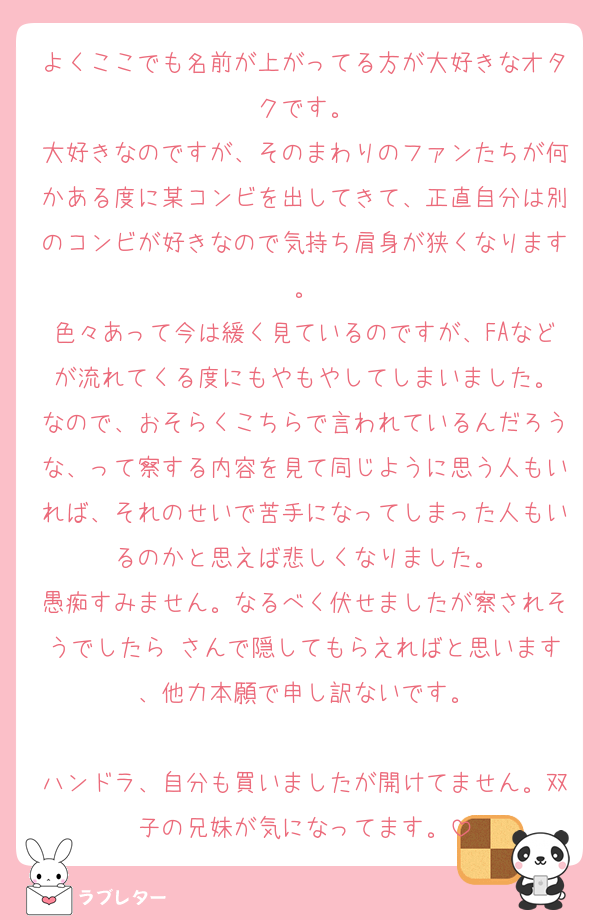 よくここでも名前が上がってる方が大好きなオタクです。
大好きなのですが、そのまわりのファンたちが何かある度に某コンビを出してきて、正直自分は別のコンビが好きなので気持ち肩身が狭くなります。
色々あって今は緩く見ているのですが、FAなどが流れてくる度にもやもやしてしまいました。
なので、おそらくこちらで言われているんだろうな、って察する内容を見て同じように思う人もいれば、それのせいで苦手になってしまった人もいるのかと思えば悲しくなりました。
愚痴すみません。なるべく伏せましたが察されそうでしたら♡さんで隠してもらえればと思います、他力本願で申し訳ないです。

ハンドラ、自分も買いましたが開けてません。双子の兄妹が気になってます。