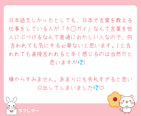日本語乏しかったとしても、日本で言葉を教える仕事をしている人が「キ◯ガイ」なんて言葉を他人にぶつけるなんて普通におかしい人なので、何言われても気にする必要ないと思います。(と言われても直接言われると辛く感じるのは当然だと思いますが💦)

横からすみません。あまりにも失礼すぎると思い口出してしまいました💦