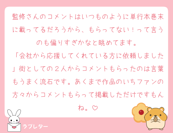 監修さんのコメントはいつものように単行本巻末に載ってるだろうから、もらってない！って言うのも偏りすぎかなと眺めてます。
「会社から応援してくれている方に依頼しました」街としての２人からコメントもらったのは言葉もうまく流石です。あくまで作品のいちファンの方々からコメントもらって掲載しただけですもんね。