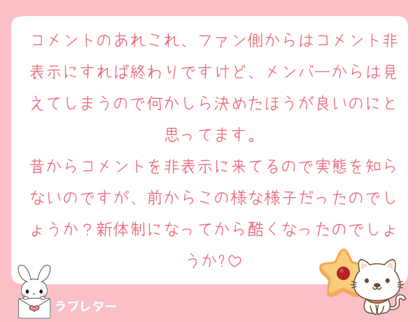 コメントのあれこれ、ファン側からはコメント非表示にすれば終わりですけど、メンバーからは見えてしまうので何かしら決めたほうが良いのにと思ってます。
昔からコメントを非表示に来てるので実態を知らないのですが、前からこの様な様子だったのでしょうか？新体制になってから酷くなったのでしょうか?
