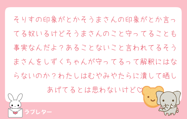 そりすの印象がとかそうまさんの印象がとか言ってる奴いるけどそうまさんのこと守ってることも事実なんだよ？あることないこと言われてるそうまさんをしずくちゃんが守ってるって解釈にはならないのか？わたしはむやみやたらに潰して晒しあげてるとは思わないけど
