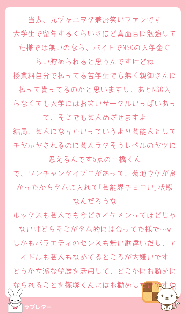 当方、元ヅャニヲタ兼お笑いファンです
大学生で留年するくらいさほど真面目に勉強してた様では無いのなら、バイトでNSCの入学金ぐらい貯められると思うんですけどね
授業料自分で払ってる苦学生でも無く親御さんに払って貰ってるのかと思いますし、あとNSC入らなくても大学にはお笑いサークルいっぱいあって、そこでも芸人めざせますよ
結局、芸人になりたいっていうより芸能人としてチヤホヤされるのに芸人ラクそうレベルのヤツに思えるんです5点の一橋くん
で、ワンチャンタイプロがあって、菊池ウケが良かったからタムに入れて｢芸能界チョロい｣状態なんだろうな
ルックスも芸人でも今どきイケメンってほどじゃないけどらそこがタム的には合ってた様で…w
しかもバラエティのセンスも無い勘違いだし、アイドルも芸人もなめてるところが大嫌いです
どうか立派な学歴を活用して、どこかにお勤めになられることを篠塚くんにはお勧めしたいです