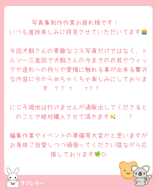 写真集制作作業お疲れ様です！
いつも進捗楽しみに拝見させていただいてます😭
今回犬飼さんの素敵なコス写真だけではなく、トルソー三面図で犬飼さんの今までの衣装やウィッグや造形への拘りや愛情に触れる事が出来る贅沢な内容に今からめちゃくちゃ楽しみにしております‎𐔌՞⁔т · т⁔՞𐦯

にじそ現地は行けませんが通販出してくださるとのことで絶対購入させて頂きます🥲🫰🏻✨

編集作業やイベントの準備等大変かと思いますがお身体ご自愛しつつ頑張ってください陰ながら応援しております🍀