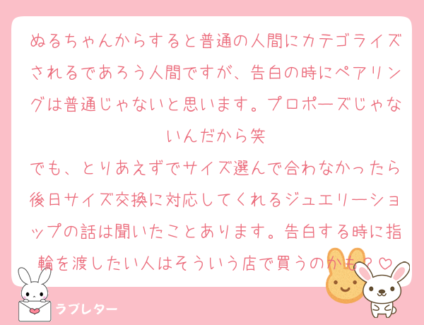 ぬるちゃんからすると普通の人間にカテゴライズされるであろう人間ですが、告白の時にペアリングは普通じゃないと思います。プロポーズじゃないんだから笑
でも、とりあえずでサイズ選んで合わなかったら後日サイズ交換に対応してくれるジュエリーショップの話は聞いたことあります。告白する時に指輪を渡したい人はそういう店で買うのかも？