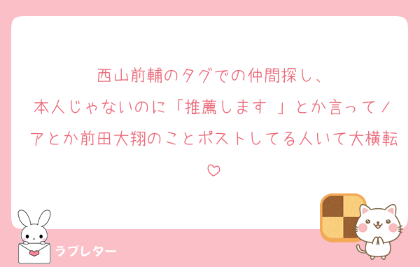 西山前輔のタグでの仲間探し、
本人じゃないのに「推薦します♡」とか言ってノアとか前田大翔のことポストしてる人いて大横転