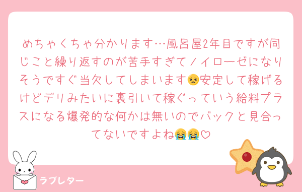 めちゃくちゃ分かります…風呂屋2年目ですが同じこと繰り返すのが苦手すぎてノイローゼになりそうですぐ当欠してしまいます😞安定して稼げるけどデリみたいに裏引いて稼ぐっていう給料プラスになる爆発的な何かは無いのでバックと見合ってないですよね😭😭