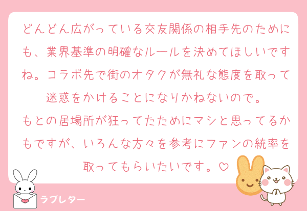 どんどん広がっている交友関係の相手先のためにも、業界基準の明確なルールを決めてほしいですね。コラボ先で街のオタクが無礼な態度を取って迷惑をかけることになりかねないので。
もとの居場所が狂ってたためにマシと思ってるかもですが、いろんな方々を参考にファンの統率を取ってもらいたいです。