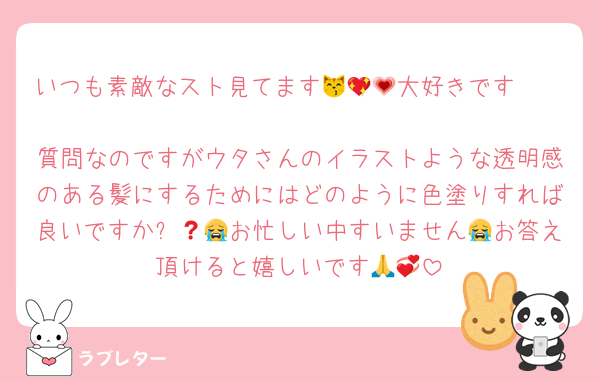 いつも素敵なスト見てます😽💖🥹大好きです🫶💗
質問なのですがウタさんのイラストような透明感のある髪にするためにはどのように色塗りすれば良いですか❓😭😭お忙しい中すいません😭お答え頂けると嬉しいです🙏💞
